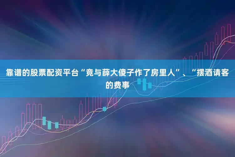 靠谱的股票配资平台“竟与薛大傻子作了房里人”、“摆酒请客的费事