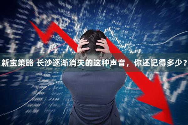新宝策略 长沙逐渐消失的这种声音，你还记得多少？