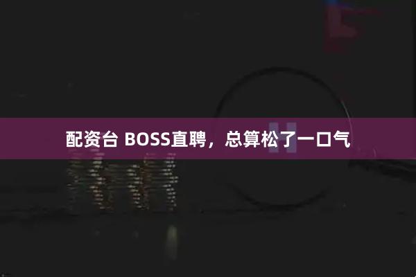 配资台 BOSS直聘,总算松了一口气