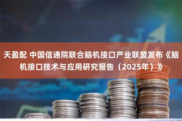 天盈配 中国信通院联合脑机接口产业联盟发布《脑机接口技术与应用研究报告(2025年)》