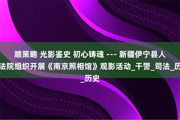 顺策略 光影鉴史 初心铸魂 --- 新疆伊宁县人民法院组织开展《南京照相馆》观影活动_干警_司法_历史