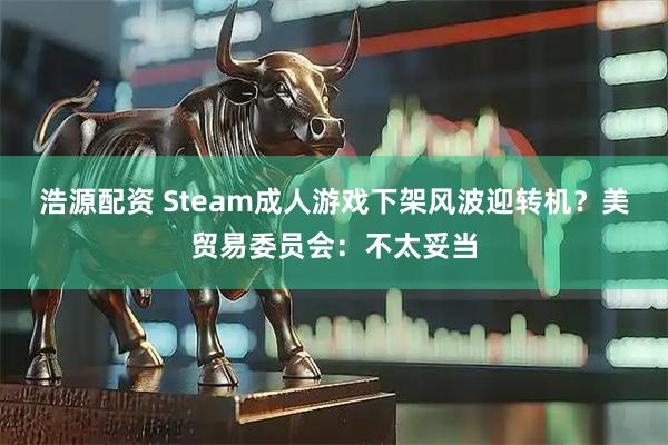浩源配资 Steam成人游戏下架风波迎转机?美贸易委员会:不太妥当