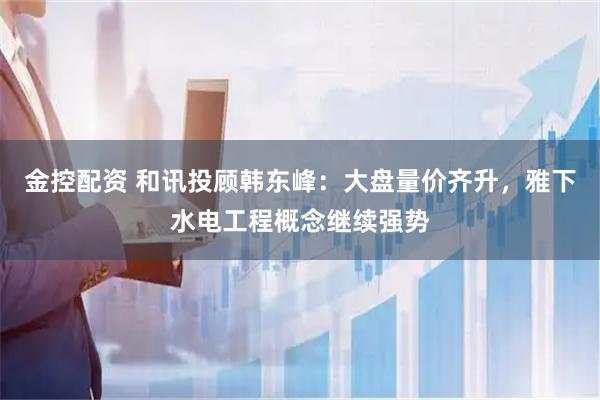 金控配资 和讯投顾韩东峰:大盘量价齐升,雅下水电工程概念继续强势