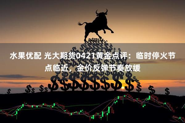 水果优配 光大期货0421黄金点评：临时停火节点临近，金价反弹节奏放缓