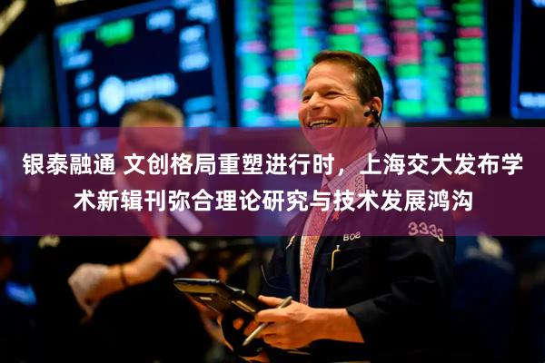 银泰融通 文创格局重塑进行时，上海交大发布学术新辑刊弥合理论研究与技术发展鸿沟