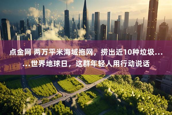 点金网 两万平米海域拖网，捞出近10种垃圾……世界地球日，这群年轻人用行动说话