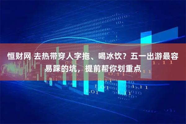恒财网 去热带穿人字拖、喝冰饮？五一出游最容易踩的坑，提前帮你划重点